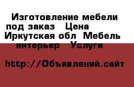 Изготовление мебели под заказ › Цена ­ 1 000 - Иркутская обл. Мебель, интерьер » Услуги   